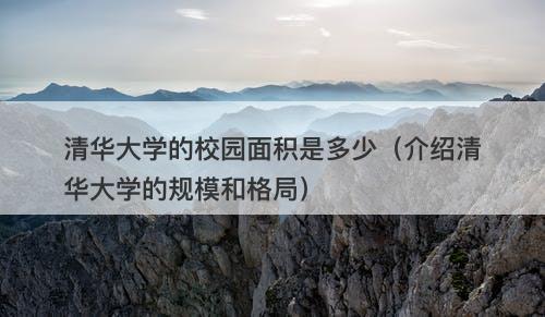 清华大学的校园面积是多少（介绍清华大学的规模和格局）