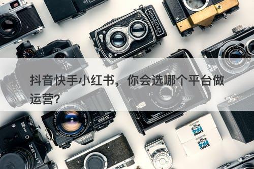 抖音快手小红书，你会选哪个平台做运营？-图1