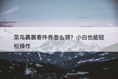 菜鸟裹裹寄件券怎么领？小白也能轻松操作