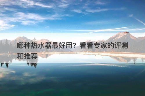 哪种热水器最好用？看看专家的评测和推荐