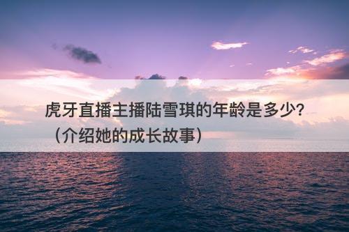 虎牙直播主播陆雪琪的年龄是多少？（介绍她的成长故事）