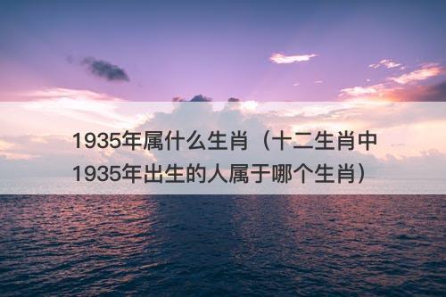 1935年属什么生肖（十二生肖中1935年出生的人属于哪个生肖）