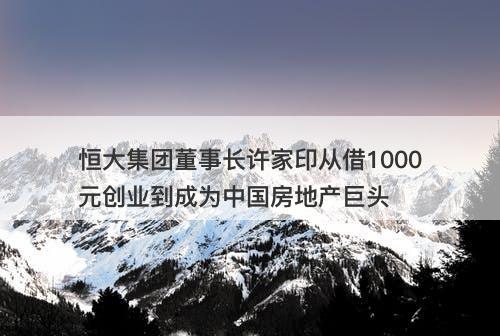恒大集团董事长许家印从借1000元创业到成为中国房地产巨头