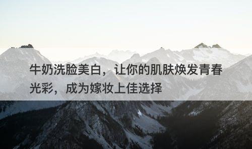 牛奶洗脸美白，让你的肌肤焕发青春光彩，成为嫁妆上佳选择