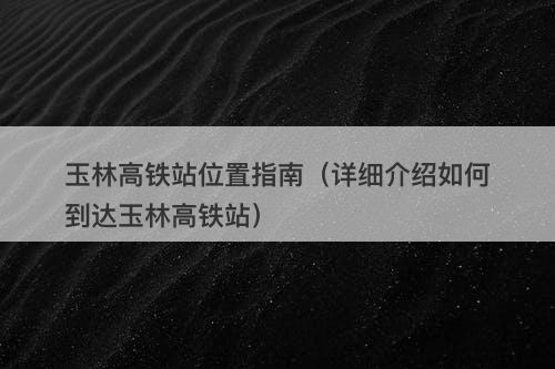 玉林高铁站位置指南(详细介绍如何到达玉林高铁站)
