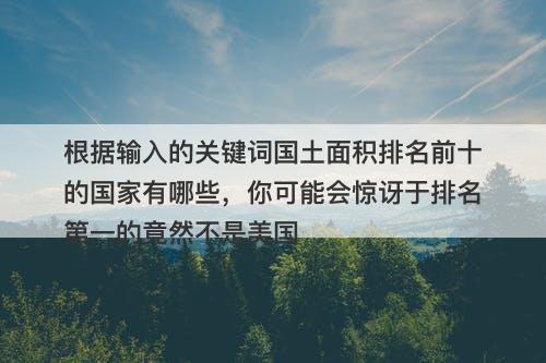 根据输入的关键词国土面积排名前十的国家有哪些，你可能会惊讶于排名第一的竟然不是美国