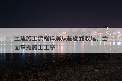 土建施工流程详解从基础到收尾，全面掌握施工工序