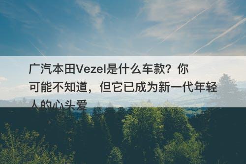 广汽本田Vezel是什么车款？你可能不知道，但它已成为新一代年轻人的心头爱