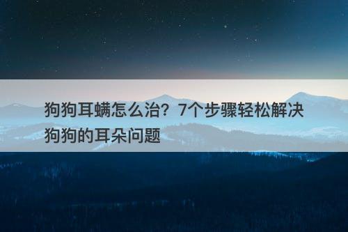 狗狗耳螨怎么治?7个步骤轻松解决狗狗的耳朵问题