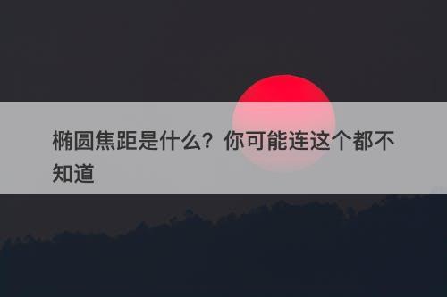 椭圆焦距是什么？你可能连这个都不知道