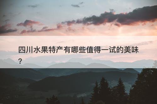 四川水果特产有哪些值得一试的美味？