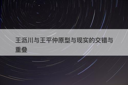 王沥川与王平仲原型与现实的交错与重叠