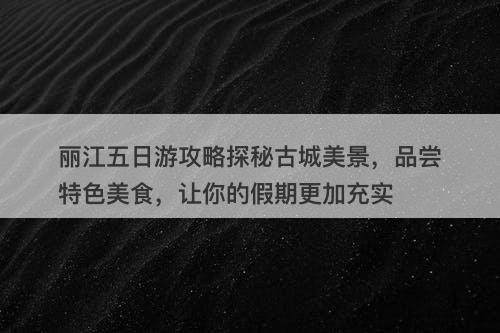 丽江五日游攻略探秘古城美景，品尝特色美食，让你的假期更加充实
