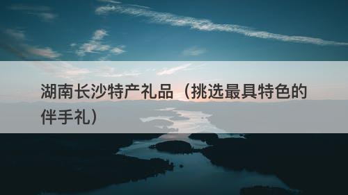 湖南长沙特产礼品（挑选最具特色的伴手礼）