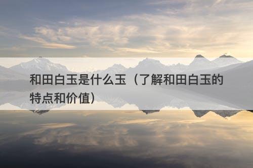 和田白玉是什么玉(了解和田白玉的特点和价值)
