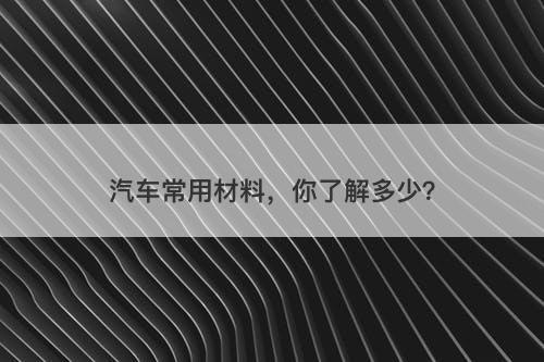 汽车常用材料，你了解多少？