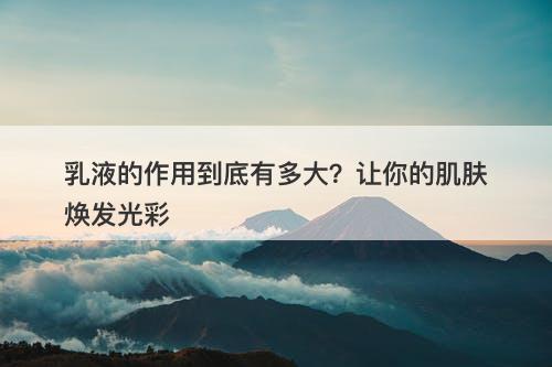 乳液的作用到底有多大？让你的肌肤焕发光彩