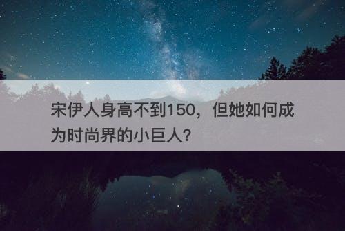 宋伊人身高不到150，但她如何成为时尚界的小巨人？