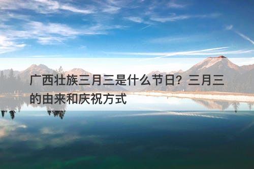 广西壮族三月三是什么节日?三月三的由来和庆祝方式