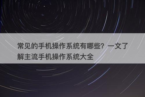 常见的手机操作系统有哪些？一文了解主流手机操作系统大全