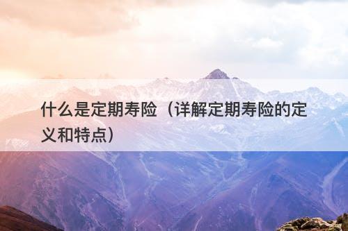 什么是定期寿险（详解定期寿险的定义和特点）