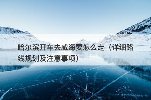哈尔滨开车去威海要怎么走（详细路线规划及注意事项）