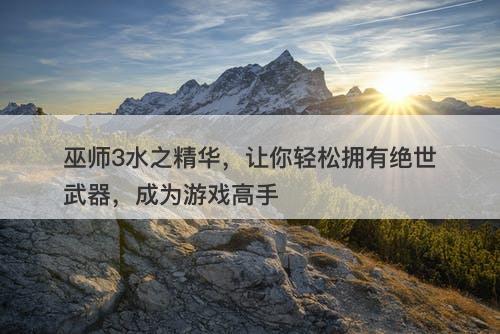 巫师3水之精华，让你轻松拥有绝世武器，成为游戏高手