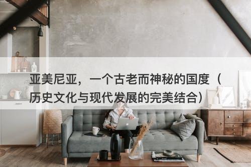 亚美尼亚，一个古老而神秘的国度（历史文化与现代发展的完美结合）