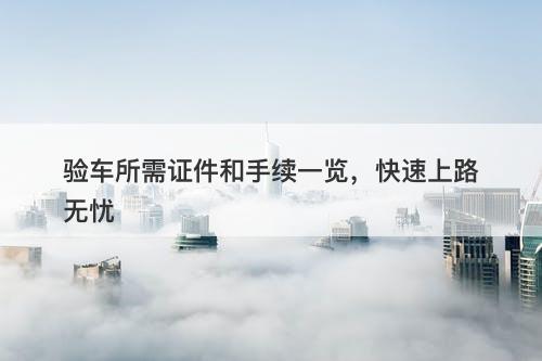 验车所需证件和手续一览，快速上路无忧
