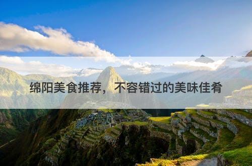 绵阳美食推荐，不容错过的美味佳肴