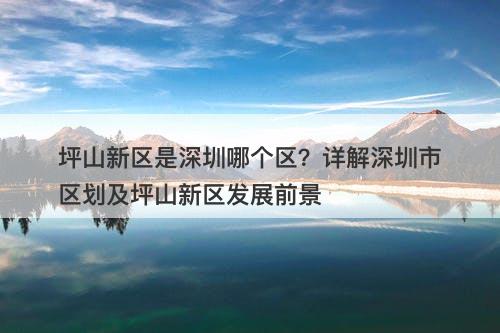 坪山新区是深圳哪个区？详解深圳市区划及坪山新区发展前景