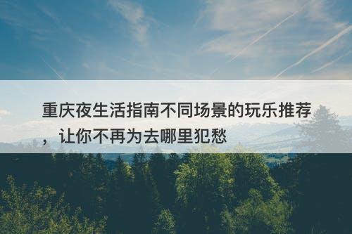 重庆夜生活指南不同场景的玩乐推荐，让你不再为去哪里犯愁