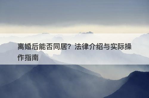 离婚后能否同居？法律介绍与实际操作指南