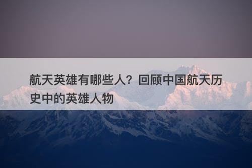航天英雄有哪些人？回顾中国航天历史中的英雄人物