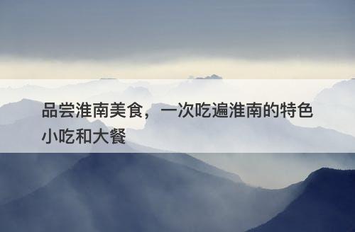 品尝淮南美食,一次吃遍淮南的特色小吃和大餐