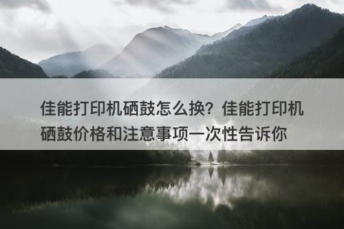 佳能打印机硒鼓怎么换？佳能打印机硒鼓价格和注意事项一次性告诉你