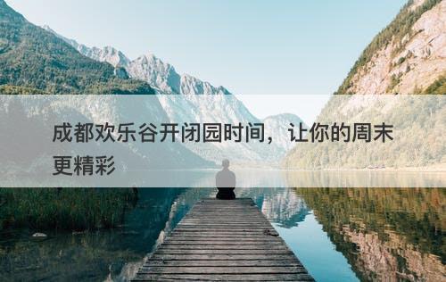 成都欢乐谷开闭园时间，让你的周末更精彩