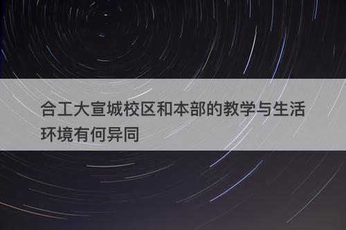 合工大宣城校区和本部的教学与生活环境有何异同
