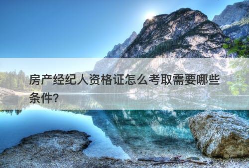 房产经纪人资格证怎么考取需要哪些条件？