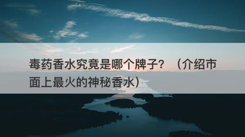 毒药香水究竟是哪个牌子？（介绍市面上最火的神秘香水）