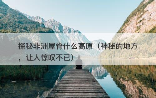 探秘非洲屋脊什么高原（神秘的地方，让人惊叹不已）