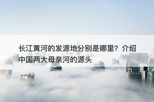 长江黄河的发源地分别是哪里？介绍中国两大母亲河的源头