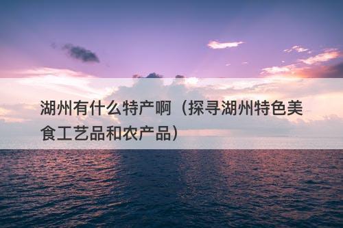 湖州有什么特产啊（探寻湖州特色美食工艺品和农产品）