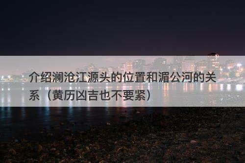 介绍澜沧江源头的位置和湄公河的关系（黄历凶吉也不要紧）