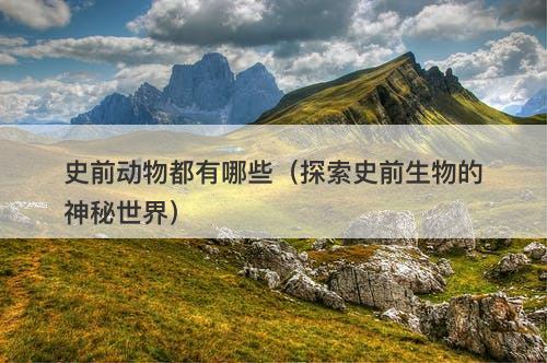 史前动物都有哪些（探索史前生物的神秘世界）