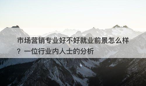 市场营销专业好不好就业前景怎么样？一位行业内人士的分析