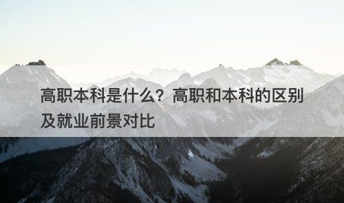高职本科是什么？高职和本科的区别及就业前景对比