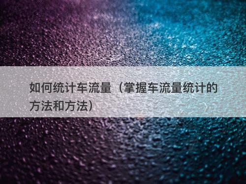 如何统计车流量（掌握车流量统计的方法和方法）