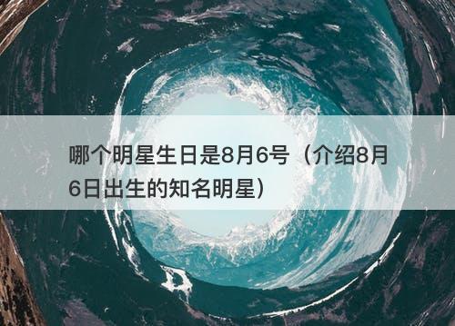 哪个明星生日是8月6号（介绍8月6日出生的知名明星）