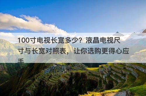 100寸电视长宽多少？液晶电视尺寸与长宽对照表，让你选购更得心应手